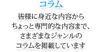 コラム 皆様に身近な内容からちょっと専門的な内容まで、さまざまなジャンルのコラムを掲載しています。