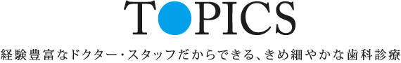 TOPICS 経験豊富なドクター・スタッフだからできる、きめ細やかな歯科診療